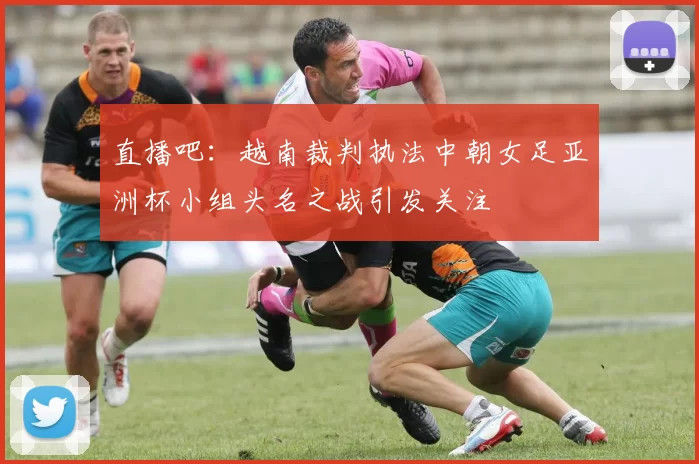 直播吧：越南裁判执法中朝女足亚洲杯小组头名之战引发关注