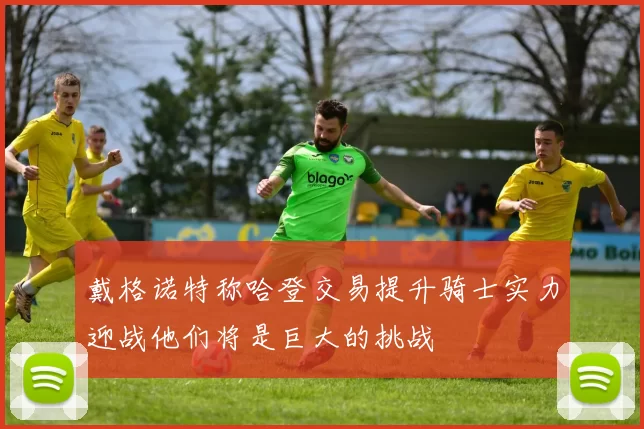 戴格诺特称哈登交易提升骑士实力迎战他们将是巨大的挑战