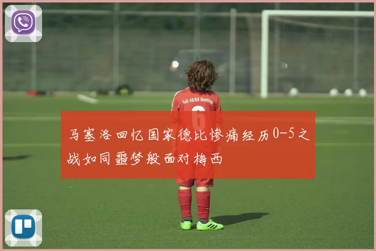 马塞洛回忆国家德比惨痛经历0-5之战如同噩梦般面对梅西