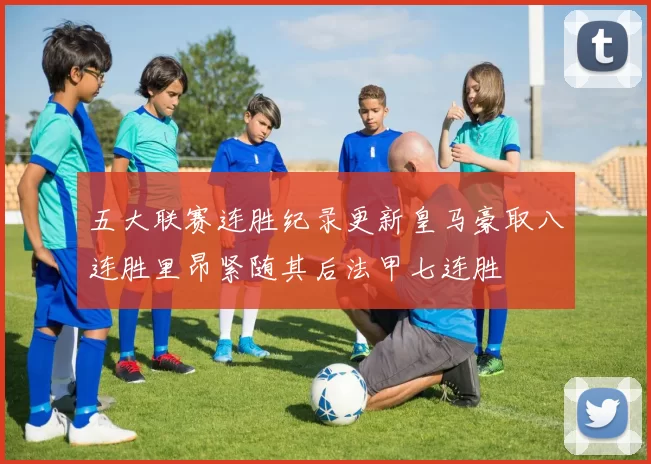 五大联赛连胜纪录更新皇马豪取八连胜里昂紧随其后法甲七连胜