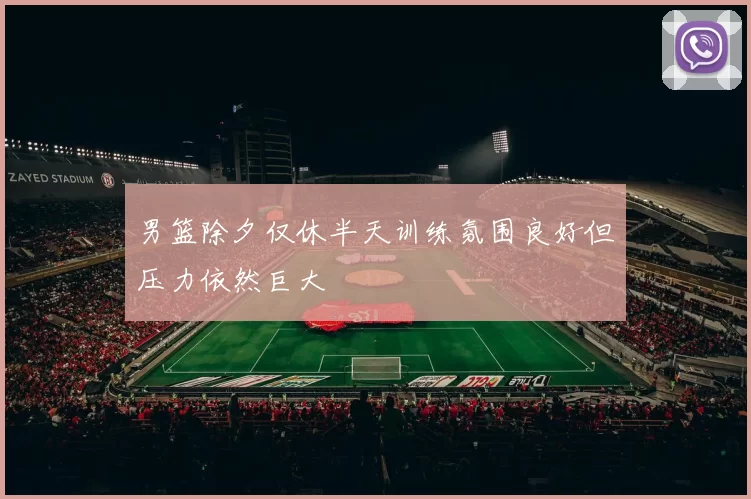 男篮除夕仅休半天训练氛围良好但压力依然巨大