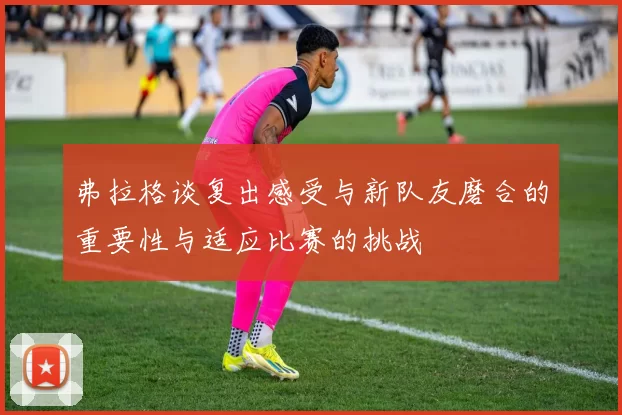 弗拉格谈复出感受与新队友磨合的重要性与适应比赛的挑战