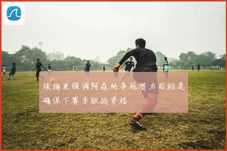 埃梅里强调阿森纳争冠潜力目标是确保下赛季欧战资格
