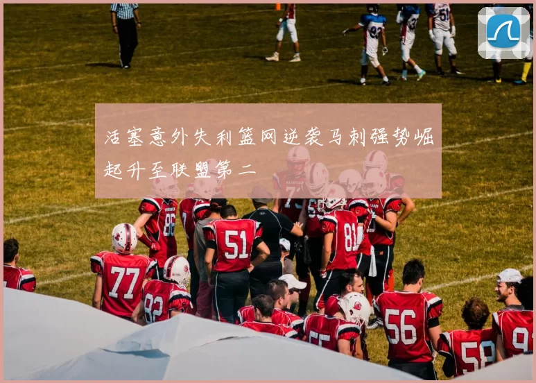 活塞意外失利篮网逆袭马刺强势崛起升至联盟第二