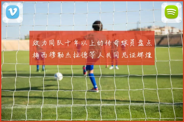 效力同队十年以上的传奇球员盘点梅西穆勒杰拉德等人共同见证辉煌岁月