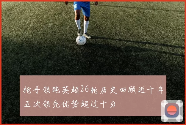 枪手领跑英超26轮历史回顾近十年五次领先优势超过十分