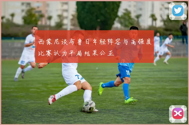 西蒙尼谈布鲁日年轻阵容与高强度比赛认为平局结果公正