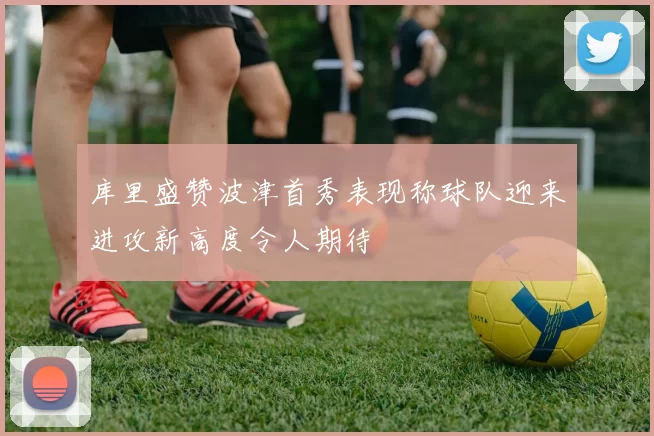 库里盛赞波津首秀表现称球队迎来进攻新高度令人期待