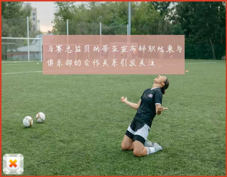 马赛总监贝纳蒂亚宣布辞职结束与俱乐部的合作关系引发关注
