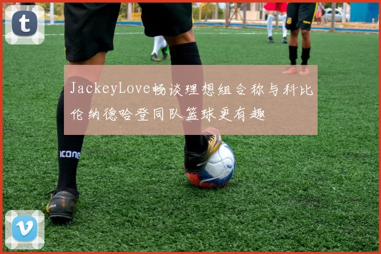 JackeyLove畅谈理想组合称与科比伦纳德哈登同队篮球更有趣