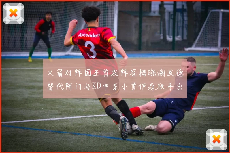 火箭对阵国王首发阵容揭晓谢泼德替代阿门与KD申京小贾伊森联手出战