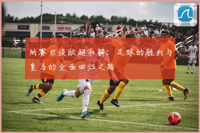 纳赛尔谈欧超和解：足球的胜利与皇马的全面回归之路