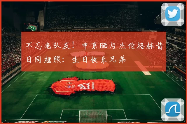 不忘老队友！申京晒与杰伦格林昔日同框照：生日快乐兄弟