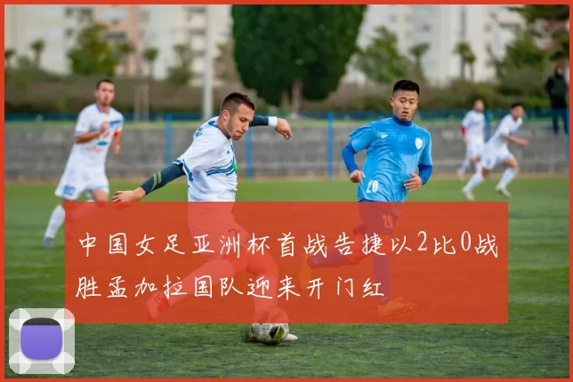 中国女足亚洲杯首战告捷以2比0战胜孟加拉国队迎来开门红