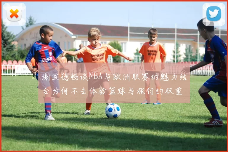 谢泼德畅谈NBA与欧洲联赛的魅力结合为何不去体验篮球与旅行的双重乐趣