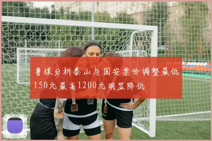 鲁媒分析泰山与国安票价调整最低150元最高1200元明显降低