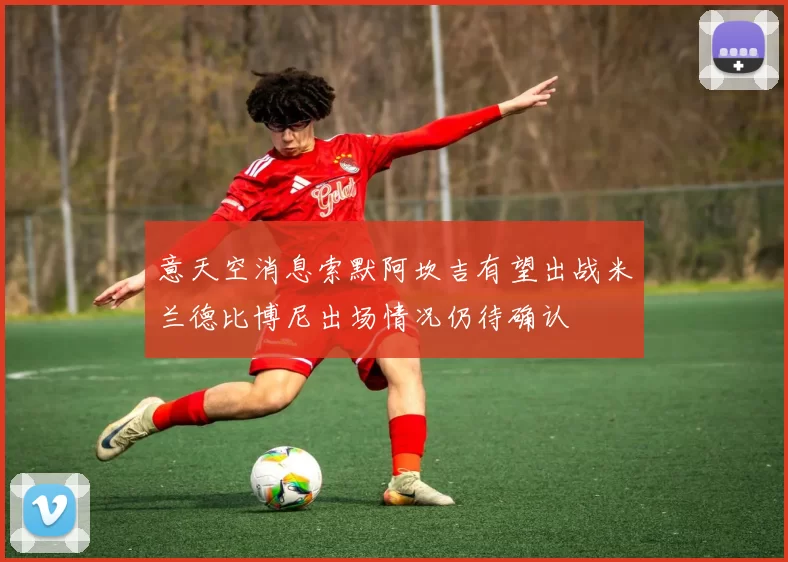 意天空消息索默阿坎吉有望出战米兰德比博尼出场情况仍待确认