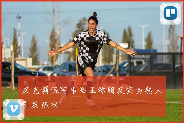 皮克调侃阿韦洛亚称朋友实为熟人引发热议