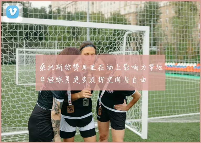桑托斯称赞库里在场上影响力带给年轻球员更多发挥空间与自由
