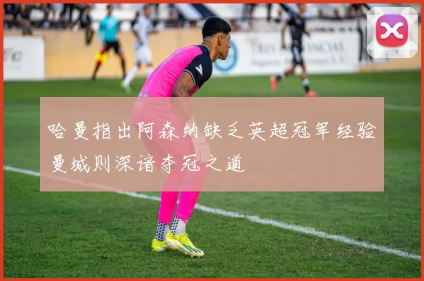 哈曼指出阿森纳缺乏英超冠军经验曼城则深谙夺冠之道